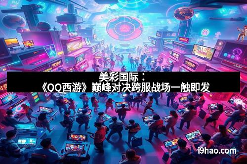 美彩国际：《QQ西游》巅峰对决跨服战场一触即发